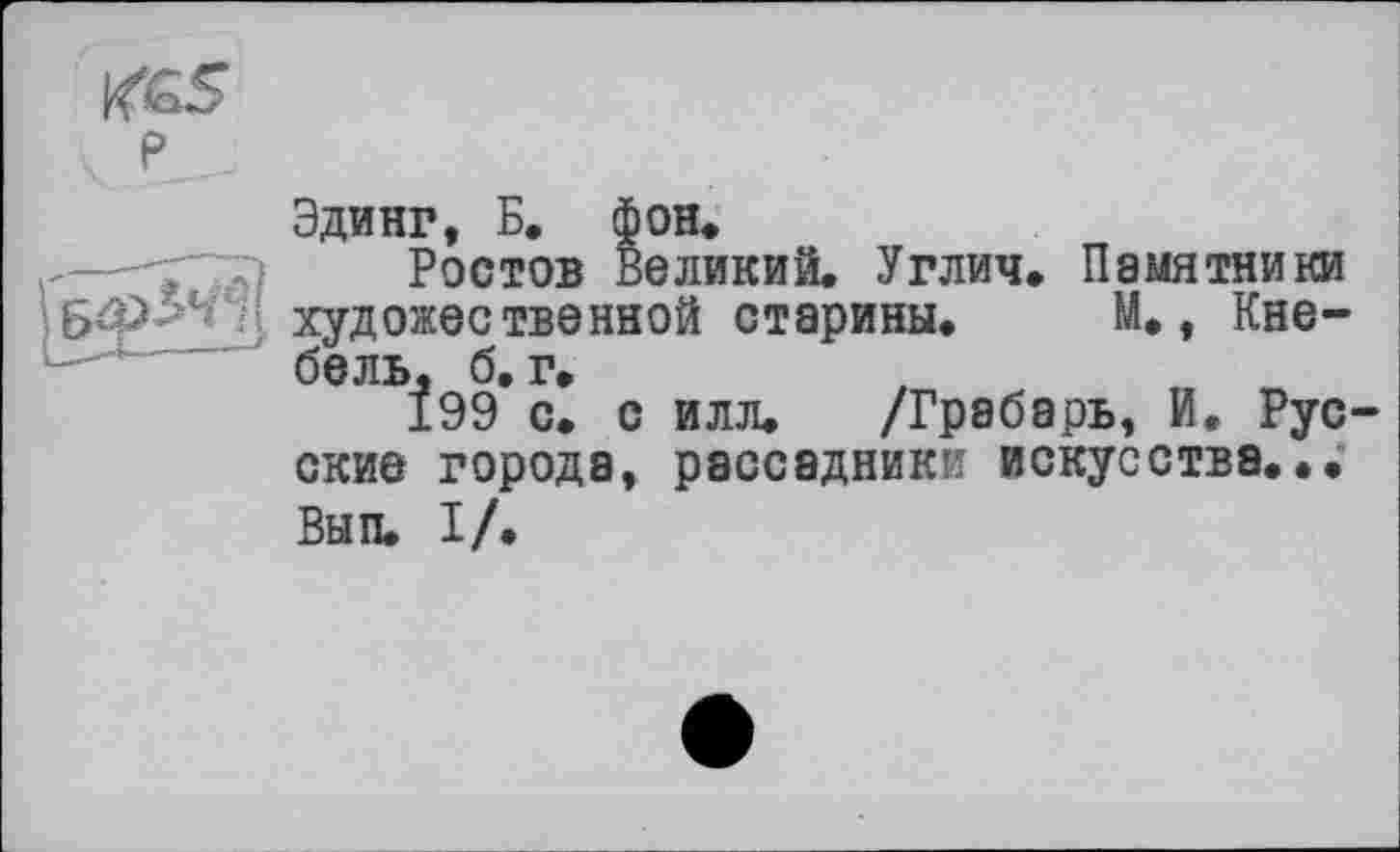 ﻿Эдинг, Б. фон.
Ростов Великий. Углич. Памятники художественной старины. М., Кнебель, б. г.
199 с. с илл. /Грабарь, И. Рус ские города, рассадники искусства... Вып. I/.